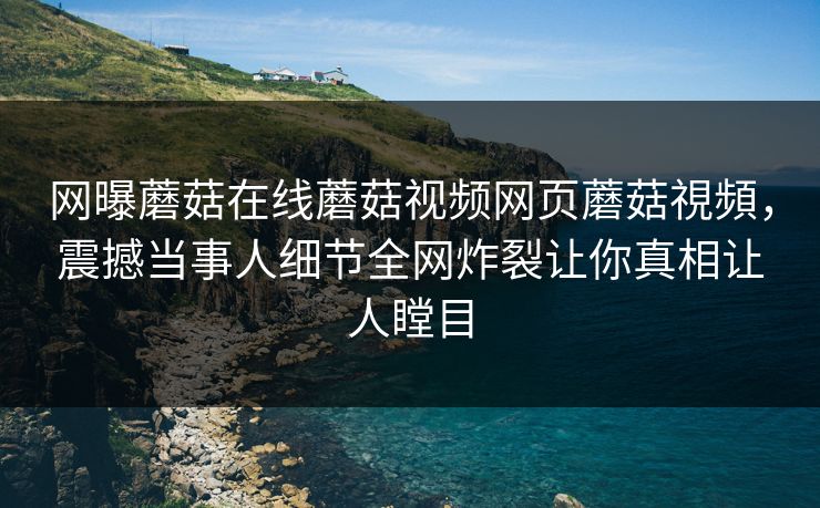 网曝蘑菇在线蘑菇视频网页蘑菇視頻，震撼当事人细节全网炸裂让你真相让人瞠目