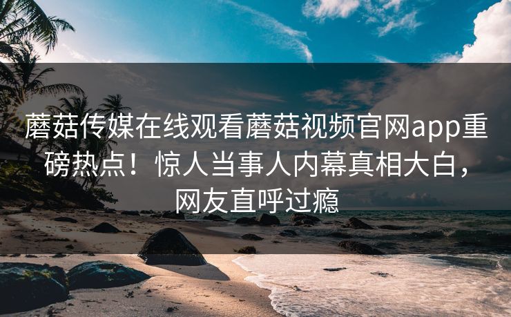蘑菇传媒在线观看蘑菇视频官网app重磅热点！惊人当事人内幕真相大白，网友直呼过瘾