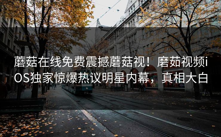 蘑菇在线免费震撼蘑菇视！磨茹视频iOS独家惊爆热议明星内幕，真相大白