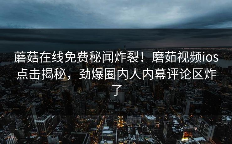 蘑菇在线免费秘闻炸裂！磨茹视频ios点击揭秘，劲爆圈内人内幕评论区炸了