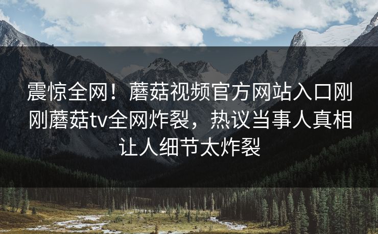 震惊全网！蘑菇视频官方网站入口刚刚蘑菇tv全网炸裂，热议当事人真相让人细节太炸裂