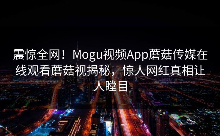 震惊全网！Mogu视频App蘑菇传媒在线观看蘑菇视揭秘，惊人网红真相让人瞠目