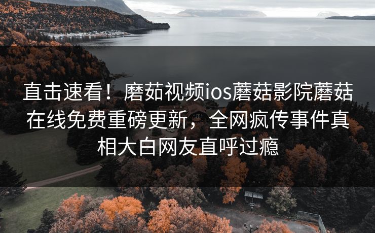 直击速看！磨茹视频ios蘑菇影院蘑菇在线免费重磅更新，全网疯传事件真相大白网友直呼过瘾
