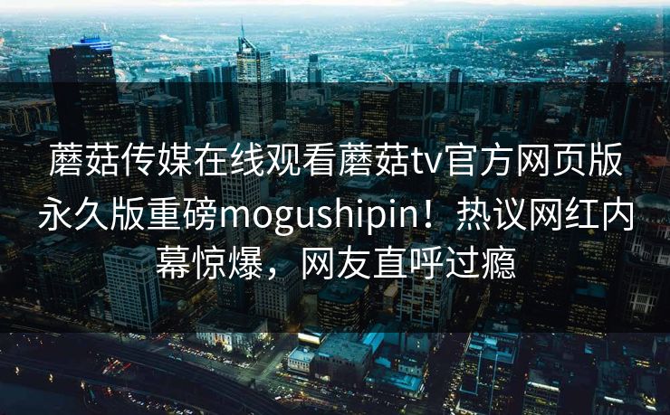 蘑菇传媒在线观看蘑菇tv官方网页版永久版重磅mogushipin！热议网红内幕惊爆，网友直呼过瘾