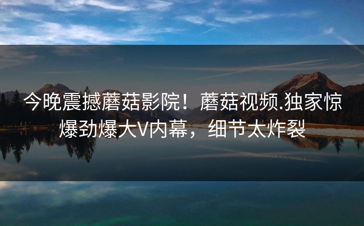 今晚震撼蘑菇影院！蘑菇视频.独家惊爆劲爆大V内幕，细节太炸裂