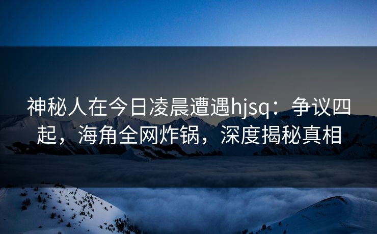 神秘人在今日凌晨遭遇hjsq：争议四起，海角全网炸锅，深度揭秘真相