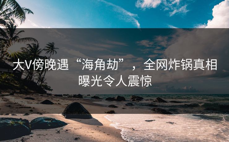 大V傍晚遇“海角劫”，全网炸锅真相曝光令人震惊