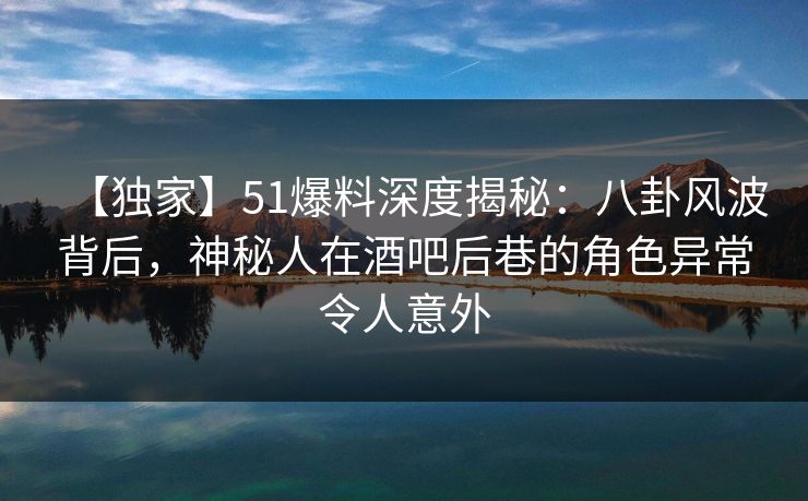 【独家】51爆料深度揭秘：八卦风波背后，神秘人在酒吧后巷的角色异常令人意外