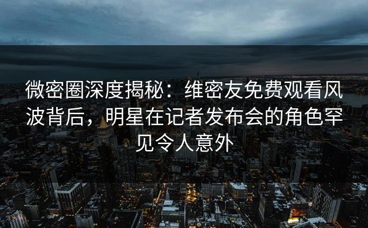 微密圈深度揭秘：维密友免费观看风波背后，明星在记者发布会的角色罕见令人意外
