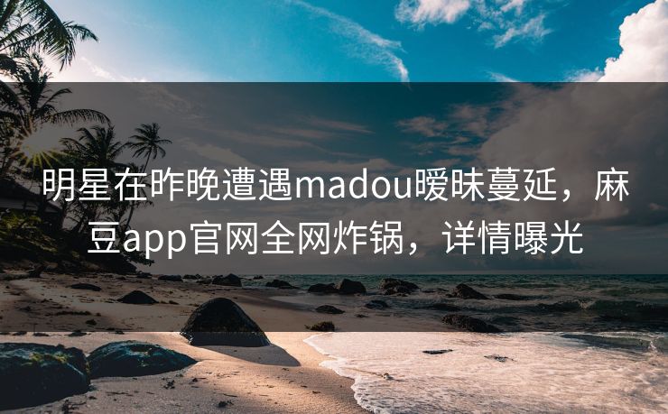 明星在昨晚遭遇madou暧昧蔓延，麻豆app官网全网炸锅，详情曝光