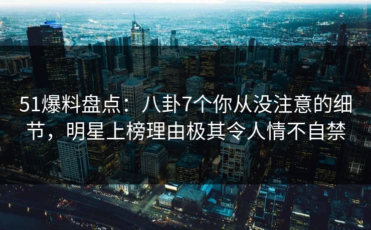 51爆料盘点：八卦7个你从没注意的细节，明星上榜理由极其令人情不自禁