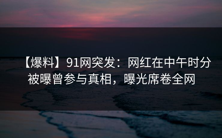 【爆料】91网突发：网红在中午时分被曝曾参与真相，曝光席卷全网