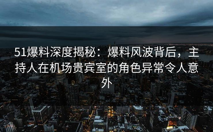51爆料深度揭秘：爆料风波背后，主持人在机场贵宾室的角色异常令人意外