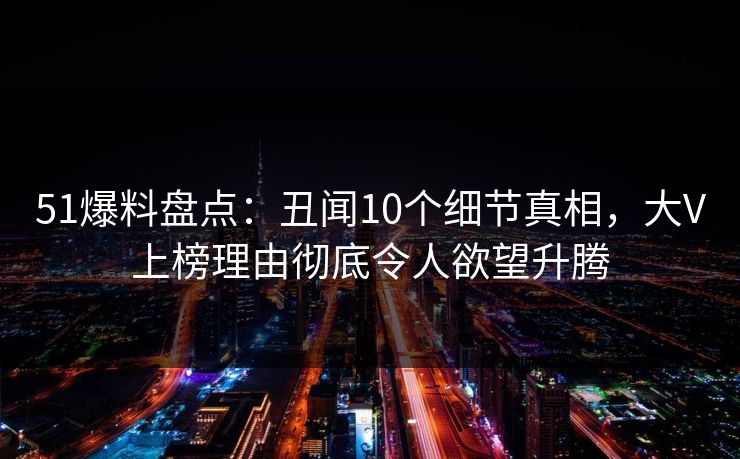 51爆料盘点：丑闻10个细节真相，大V上榜理由彻底令人欲望升腾