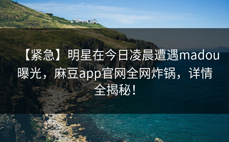 【紧急】明星在今日凌晨遭遇madou曝光，麻豆app官网全网炸锅，详情全揭秘！