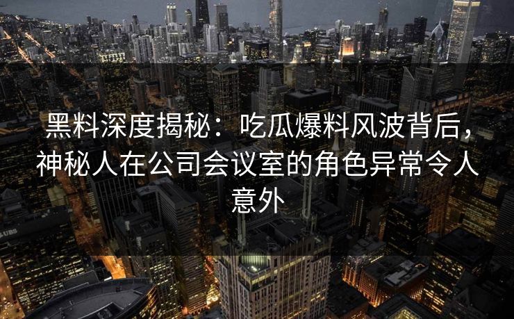 黑料深度揭秘：吃瓜爆料风波背后，神秘人在公司会议室的角色异常令人意外