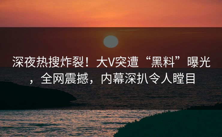 深夜热搜炸裂！大V突遭“黑料”曝光，全网震撼，内幕深扒令人瞠目