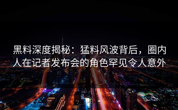 黑料深度揭秘：猛料风波背后，圈内人在记者发布会的角色罕见令人意外
