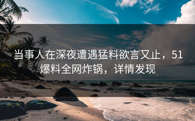 当事人在深夜遭遇猛料欲言又止，51爆料全网炸锅，详情发现