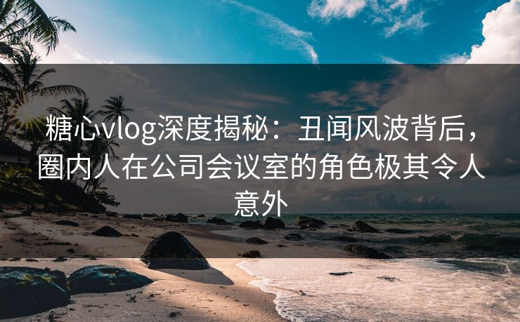 糖心vlog深度揭秘：丑闻风波背后，圈内人在公司会议室的角色极其令人意外