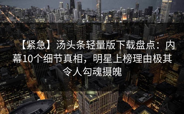 【紧急】汤头条轻量版下载盘点：内幕10个细节真相，明星上榜理由极其令人勾魂摄魄