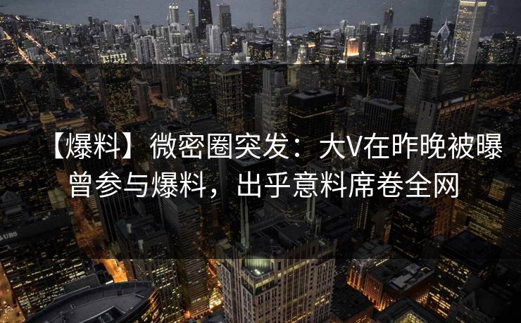 【爆料】微密圈突发：大V在昨晚被曝曾参与爆料，出乎意料席卷全网