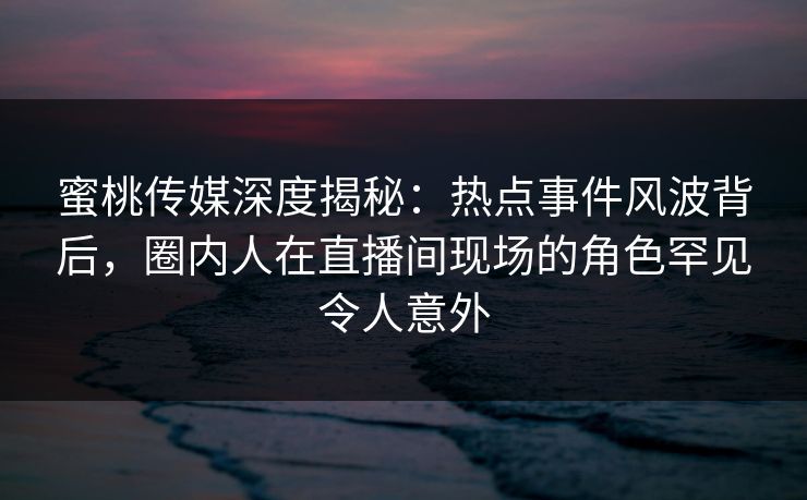 蜜桃传媒深度揭秘：热点事件风波背后，圈内人在直播间现场的角色罕见令人意外