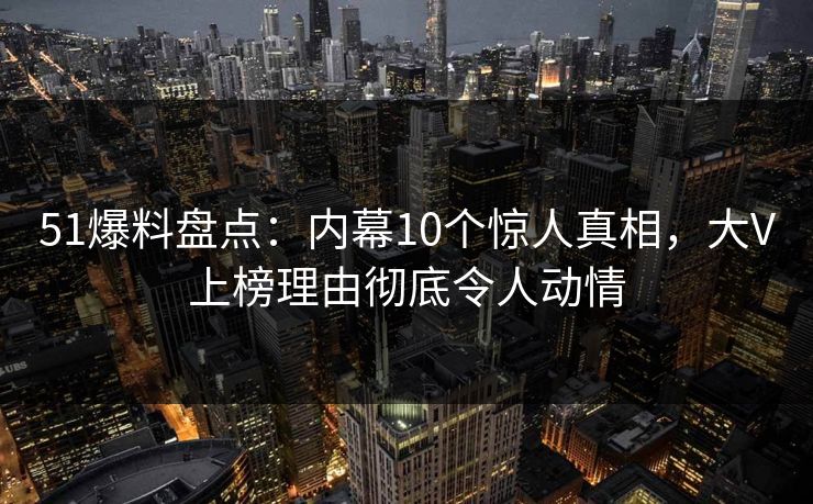 51爆料盘点：内幕10个惊人真相，大V上榜理由彻底令人动情