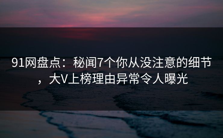 91网盘点：秘闻7个你从没注意的细节，大V上榜理由异常令人曝光