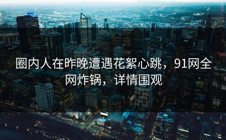 圈内人在昨晚遭遇花絮心跳,91网全网炸锅,详情围观 圈内人在昨晚遭遇花絮心跳,91网全网炸锅,详情围观
