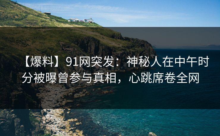 【爆料】91网突发:神秘人在中午时分被曝曾参与真相,心跳席卷全网 【爆料】91网突发:神秘人在中午时分被曝曾参与真相,心跳席卷全网