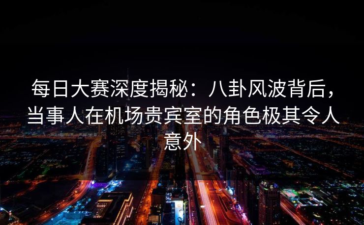 每日大赛深度揭秘：八卦风波背后，当事人在机场贵宾室的角色极其令人意外