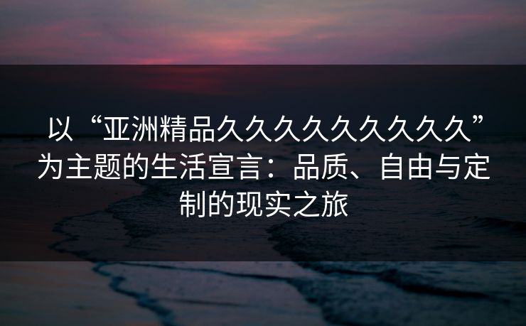 以“亚洲精品久久久久久久久久久”为主题的生活宣言:品质、自由与定制的现实之旅 以“亚洲精品久久久久久久久久久”为主题的生活宣言:品质、自由与定制的现实之旅