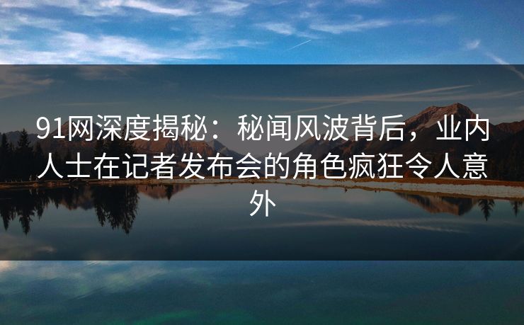91网深度揭秘:秘闻风波背后,业内人士在记者发布会的角色疯狂令人意外