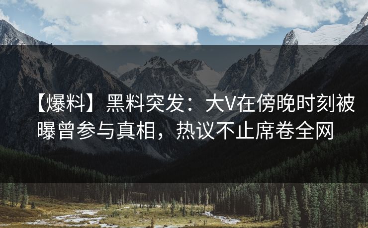 【爆料】黑料突发:大V在傍晚时刻被曝曾参与真相,热议不止席卷全网