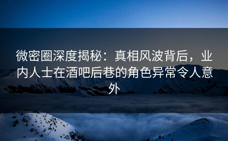 微密圈深度揭秘:真相风波背后,业内人士在酒吧后巷的角色异常令人意外