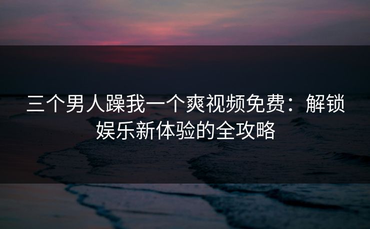 三个男人躁我一个爽视频免费:解锁娱乐新体验的全攻略