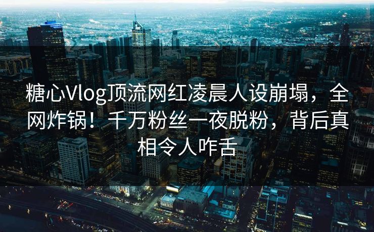 糖心Vlog顶流网红凌晨人设崩塌,全网炸锅!千万粉丝一夜脱粉,背后真相令人咋舌