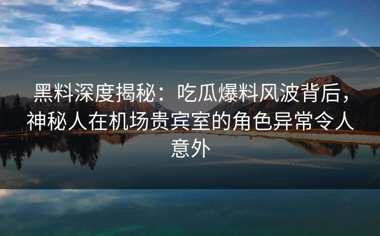 黑料深度揭秘:吃瓜爆料风波背后,神秘人在机场贵宾室的角色异常令人意外