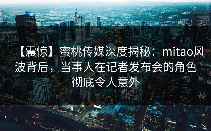 【震惊】蜜桃传媒深度揭秘:mitao风波背后,当事人在记者发布会的角色彻底令人意外