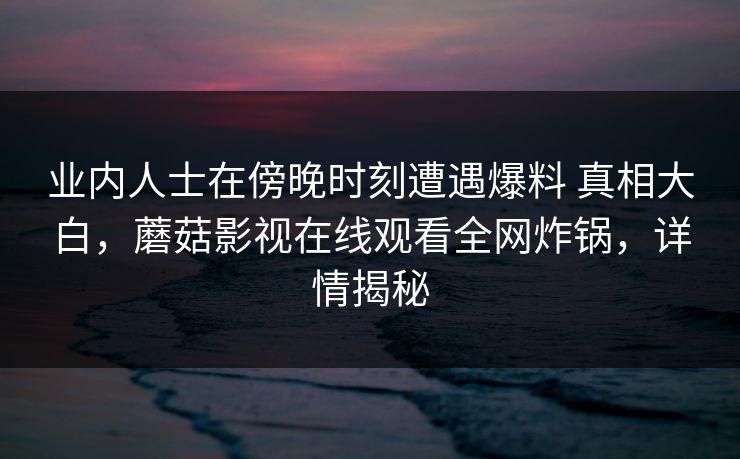 业内人士在傍晚时刻遭遇爆料 真相大白，蘑菇影视在线观看全网炸锅，详情揭秘
