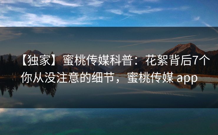 【独家】蜜桃传媒科普：花絮背后7个你从没注意的细节，蜜桃传媒 app