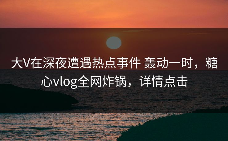 大V在深夜遭遇热点事件 轰动一时，糖心vlog全网炸锅，详情点击