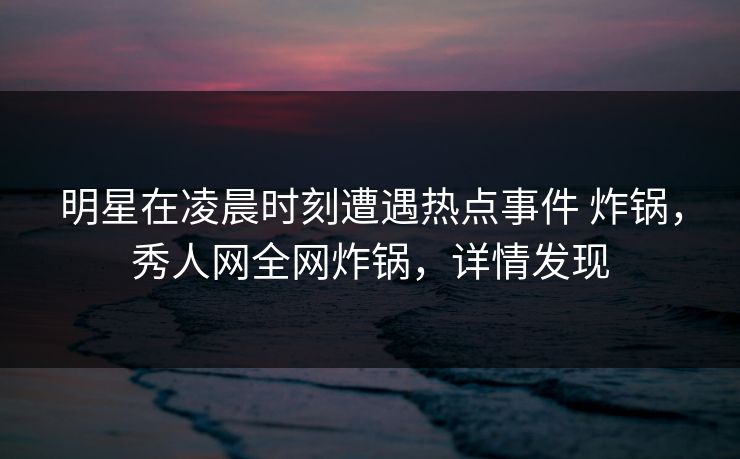 明星在凌晨时刻遭遇热点事件 炸锅，秀人网全网炸锅，详情发现