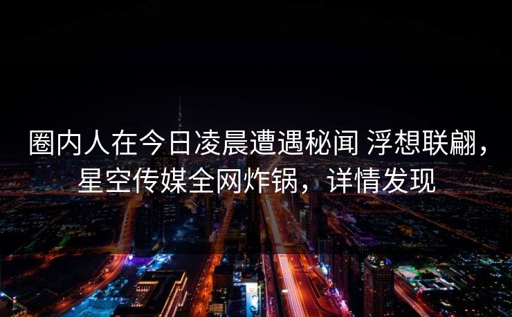 圈内人在今日凌晨遭遇秘闻 浮想联翩，星空传媒全网炸锅，详情发现