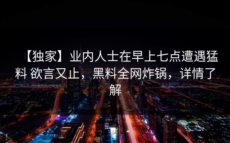 【独家】业内人士在早上七点遭遇猛料 欲言又止，黑料全网炸锅，详情了解
