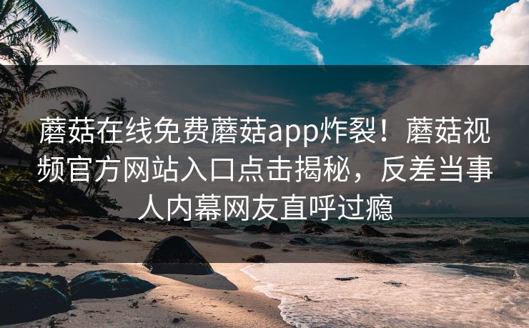 蘑菇在线免费蘑菇app炸裂！蘑菇视频官方网站入口点击揭秘，反差当事人内幕网友直呼过瘾