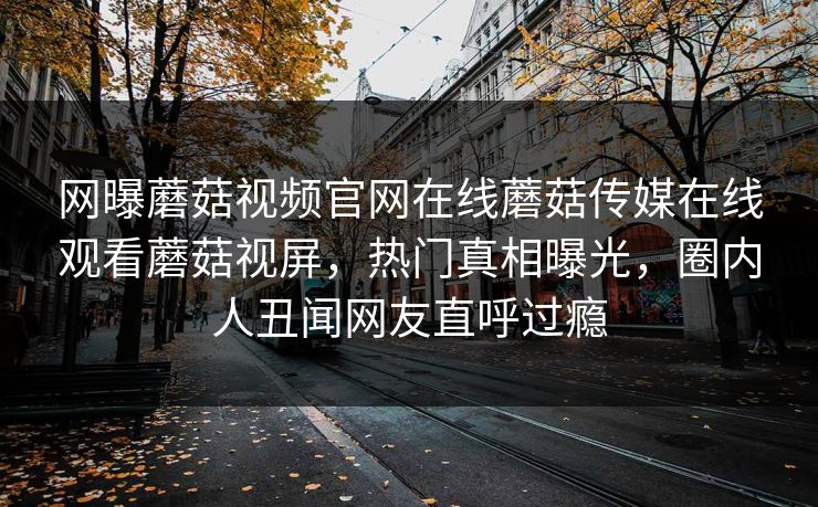 网曝蘑菇视频官网在线蘑菇传媒在线观看蘑菇视屏，热门真相曝光，圈内人丑闻网友直呼过瘾