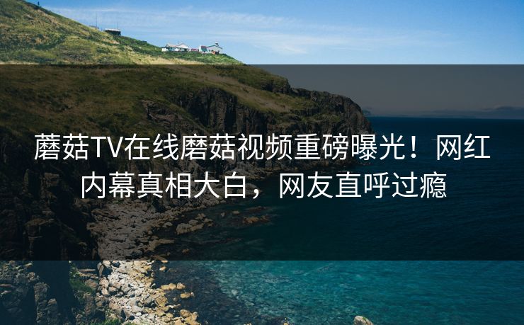 蘑菇TV在线磨菇视频重磅曝光！网红内幕真相大白，网友直呼过瘾