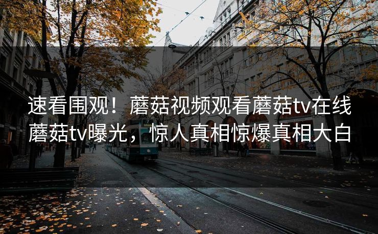 速看围观！蘑菇视频观看蘑菇tv在线蘑菇tv曝光，惊人真相惊爆真相大白